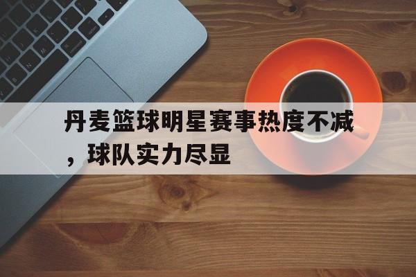 关于丹麦篮球明星赛事热度不减，球队实力尽显的信息