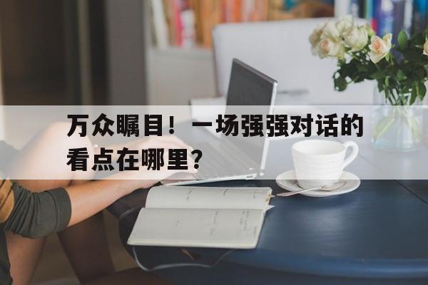 万众瞩目！一场强强对话的看点在哪里？的简单介绍
