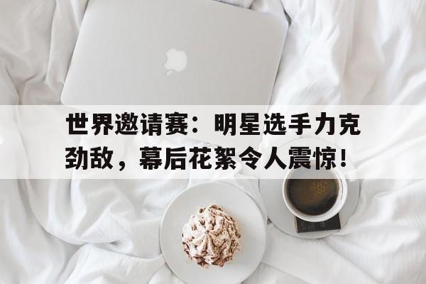 世界邀请赛：明星选手力克劲敌，幕后花絮令人震惊！